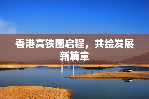 香港高铁团启程，共绘发展新篇章