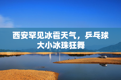 西安罕见冰雹天气，乒乓球大小冰珠狂舞