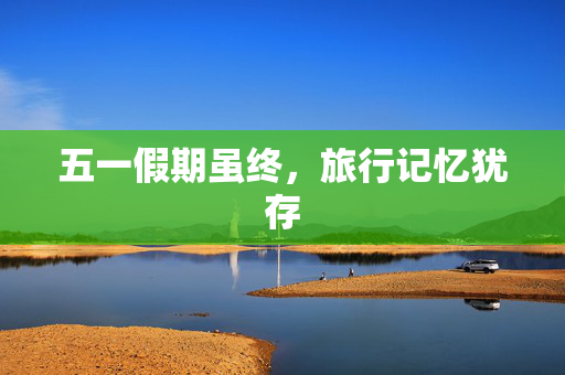 五一假期虽终，旅行记忆犹存