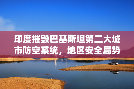 印度摧毁巴基斯坦第二大城市防空系统，地区安全局势深度解析