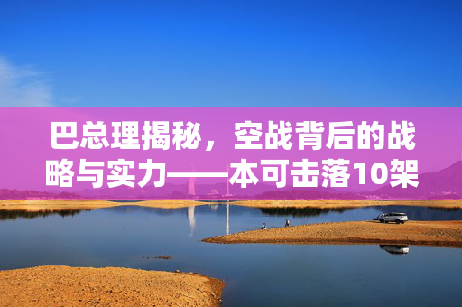 巴总理揭秘，空战背后的战略与实力——本可击落10架以上印度战机