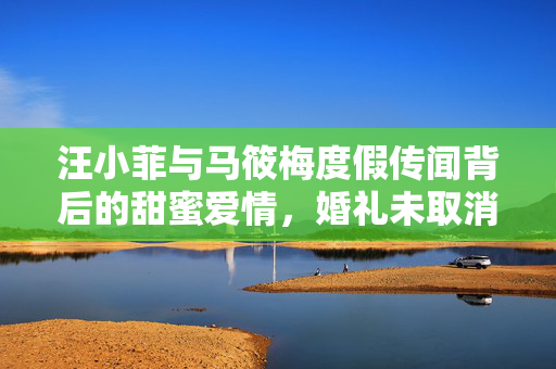 汪小菲与马筱梅度假传闻背后的甜蜜爱情，婚礼未取消，幸福依旧