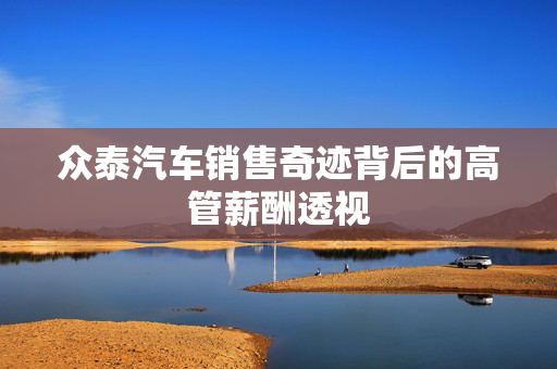 众泰汽车销售奇迹背后的高管薪酬透视