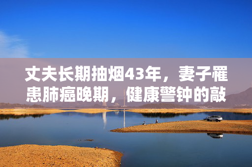 丈夫长期抽烟43年，妻子罹患肺癌晚期，健康警钟的敲响