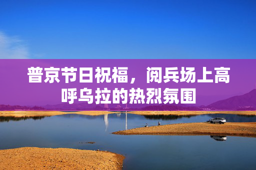 普京节日祝福，阅兵场上高呼乌拉的热烈氛围