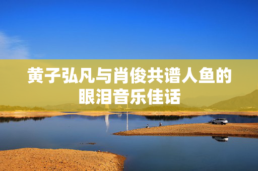 黄子弘凡与肖俊共谱人鱼的眼泪音乐佳话