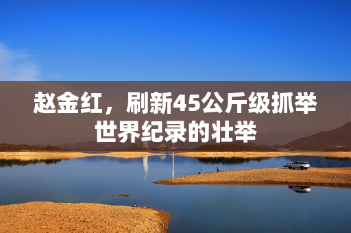 赵金红，刷新45公斤级抓举世界纪录的壮举