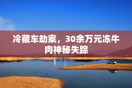 冷藏车劫案，30余万元冻牛肉神秘失踪