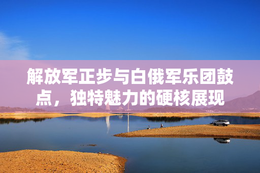解放军正步与白俄军乐团鼓点，独特魅力的硬核展现