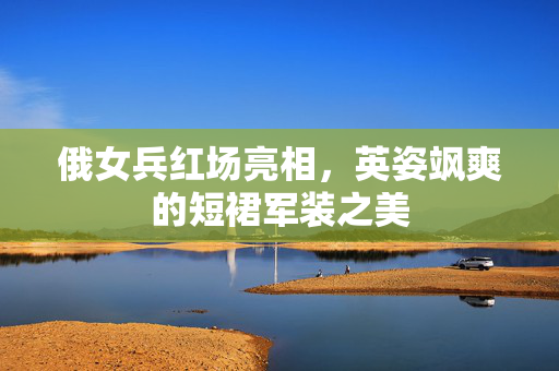 俄女兵红场亮相，英姿飒爽的短裙军装之美