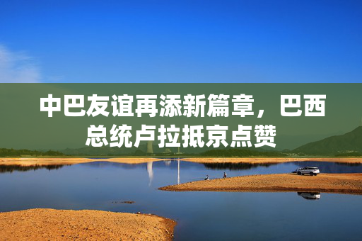中巴友谊再添新篇章，巴西总统卢拉抵京点赞