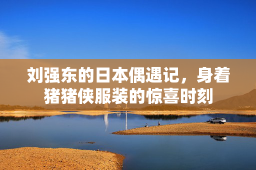 刘强东的日本偶遇记，身着猪猪侠服装的惊喜时刻