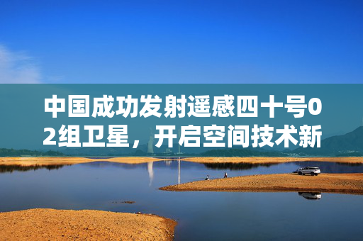 中国成功发射遥感四十号02组卫星，开启空间技术新征程