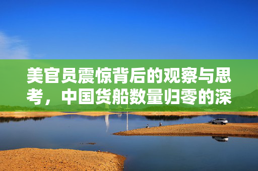 美官员震惊背后的观察与思考，中国货船数量归零的深层含义