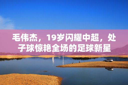毛伟杰，19岁闪耀中超，处子球惊艳全场的足球新星