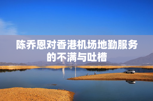 陈乔恩对香港机场地勤服务的不满与吐槽