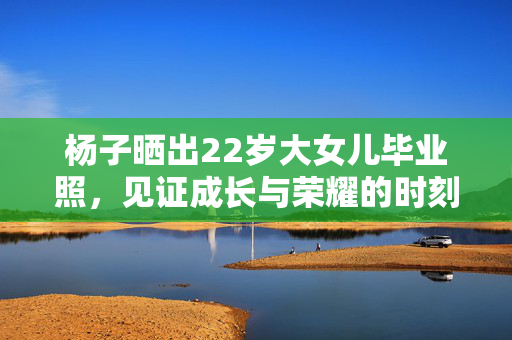 杨子晒出22岁大女儿毕业照，见证成长与荣耀的时刻