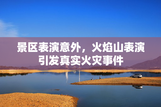 景区表演意外，火焰山表演引发真实火灾事件