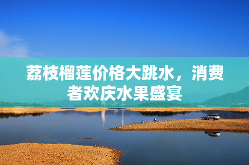 荔枝榴莲价格大跳水，消费者欢庆水果盛宴