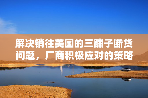 解决销往美国的三蹦子断货问题，厂商积极应对的策略