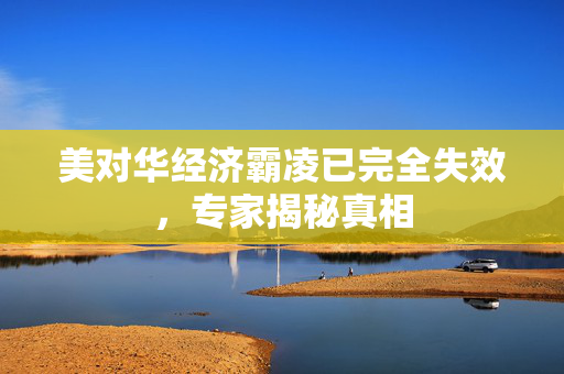 美对华经济霸凌已完全失效，专家揭秘真相