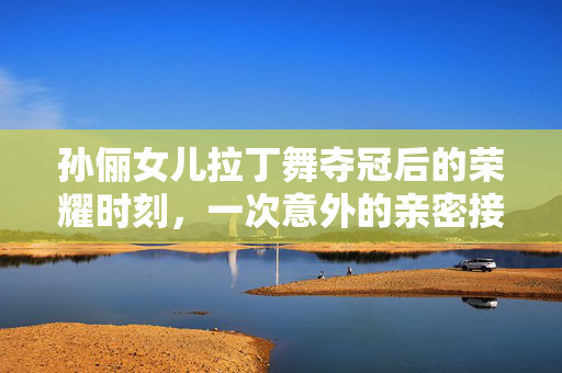 孙俪女儿拉丁舞夺冠后的荣耀时刻，一次意外的亲密接触