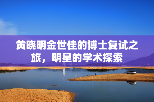 黄晓明金世佳的博士复试之旅，明星的学术探索