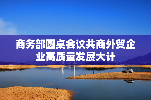 商务部圆桌会议共商外贸企业高质量发展大计