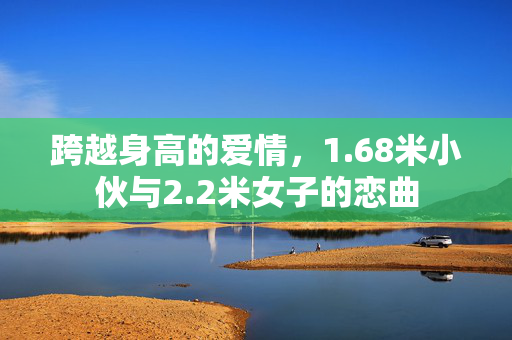 跨越身高的爱情，1.68米小伙与2.2米女子的恋曲