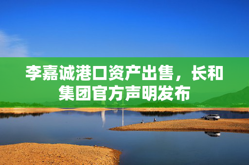 李嘉诚港口资产出售，长和集团官方声明发布