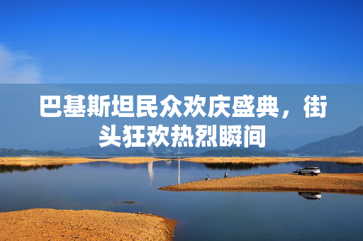 巴基斯坦民众欢庆盛典，街头狂欢热烈瞬间