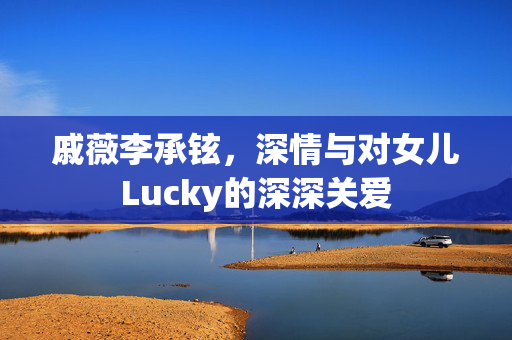 戚薇李承铉，深情与对女儿Lucky的深深关爱