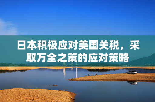 日本积极应对美国关税，采取万全之策的应对策略