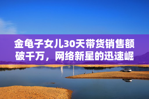 金龟子女儿30天带货销售额破千万，网络新星的迅速崛起