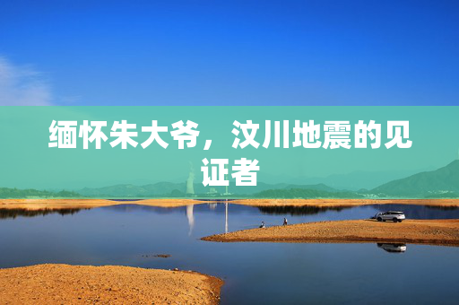 缅怀朱大爷，汶川地震的见证者