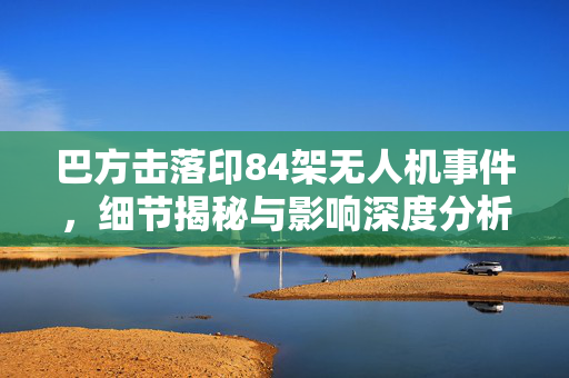 巴方击落印84架无人机事件，细节揭秘与影响深度分析