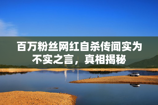 百万粉丝网红自杀传闻实为不实之言，真相揭秘
