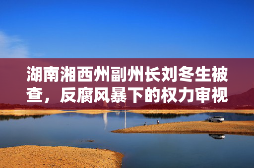 湖南湘西州副州长刘冬生被查，反腐风暴下的权力审视