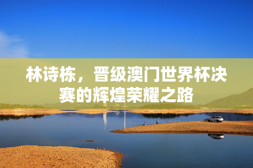 林诗栋，晋级澳门世界杯决赛的辉煌荣耀之路