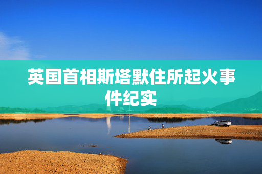 英国首相斯塔默住所起火事件纪实