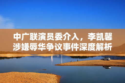 中广联演员委介入，李凯馨涉嫌辱华争议事件深度解析