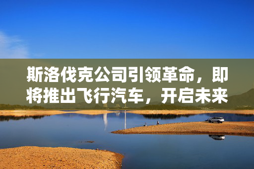 斯洛伐克公司引领革命，即将推出飞行汽车，开启未来交通新纪元