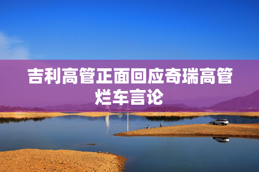吉利高管正面回应奇瑞高管烂车言论