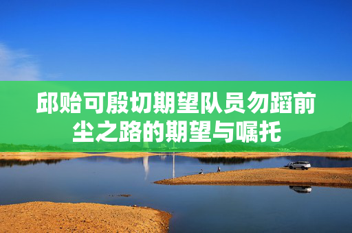 邱贻可殷切期望队员勿蹈前尘之路的期望与嘱托