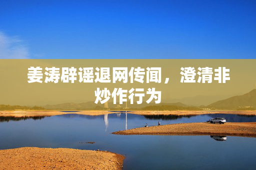 姜涛辟谣退网传闻，澄清非炒作行为