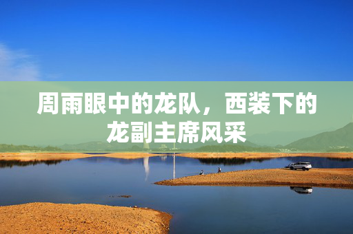 周雨眼中的龙队，西装下的龙副主席风采