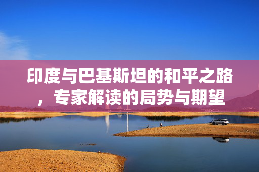 印度与巴基斯坦的和平之路，专家解读的局势与期望
