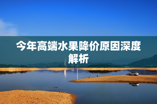 今年高端水果降价原因深度解析