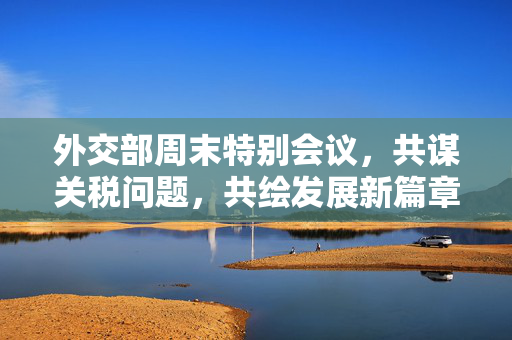 外交部周末特别会议，共谋关税问题，共绘发展新篇章