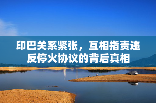 印巴关系紧张，互相指责违反停火协议的背后真相